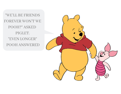 “We’ll be friends forever won’t we Pooh_” asked Piglet. “Even longer” Pooh answered